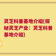 灵芝科普基地介绍(探秘灵芝产业：灵芝科普基地介绍)
