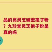 品的高灵芝破壁孢子粉？九珍堂灵芝孢子粉是真的吗
