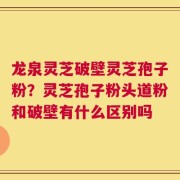 龙泉灵芝破壁灵芝孢子粉？灵芝孢子粉头道粉和破壁有什么区别吗