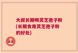 大叔长期喝灵芝孢子粉(长期食用灵芝孢子粉的好处)