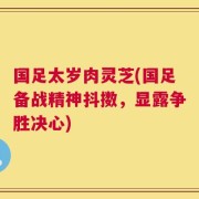 国足太岁肉灵芝(国足备战精神抖擞，显露争胜决心)