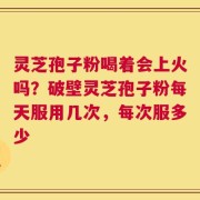 灵芝孢子粉喝着会上火吗？破壁灵芝孢子粉每天服用几次，每次服多少