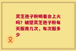 灵芝孢子粉喝着会上火吗？破壁灵芝孢子粉每天服用几次，每次服多少