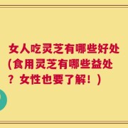 女人吃灵芝有哪些好处(食用灵芝有哪些益处？女性也要了解！)