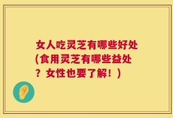 女人吃灵芝有哪些好处(食用灵芝有哪些益处？女性也要了解！)