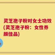 灵芝孢子粉对女士功效(灵芝孢子粉：女性养颜佳品)