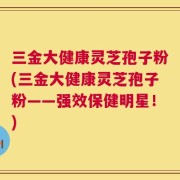 三金大健康灵芝孢子粉(三金大健康灵芝孢子粉——强效保健明星！)