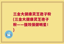 三金大健康灵芝孢子粉(三金大健康灵芝孢子粉——强效保健明星！)