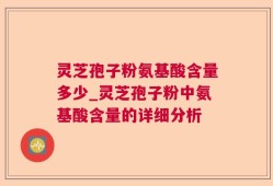 灵芝孢子粉氨基酸含量多少_灵芝孢子粉中氨基酸含量的详细分析