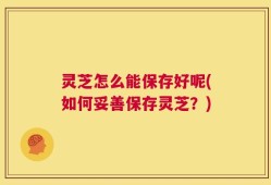 灵芝怎么能保存好呢(如何妥善保存灵芝？)