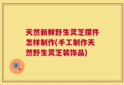 天然新鲜野生灵芝摆件怎样制作(手工制作天然野生灵芝装饰品)
