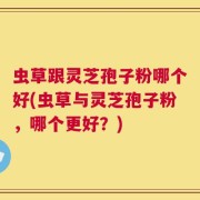 虫草跟灵芝孢子粉哪个好(虫草与灵芝孢子粉，哪个更好？)