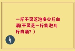 一斤干灵芝泡多少斤白酒(干灵芝一斤能泡几斤白酒？)