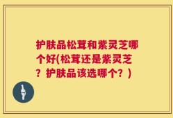 护肤品松茸和紫灵芝哪个好(松茸还是紫灵芝？护肤品该选哪个？)
