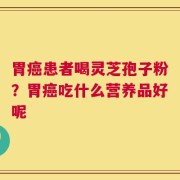 胃癌患者喝灵芝孢子粉？胃癌吃什么营养品好呢