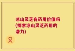 凉山灵芝有药用价值吗(探索凉山灵芝药用的潜力)