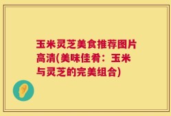 玉米灵芝美食推荐图片高清(美味佳肴：玉米与灵芝的完美组合)