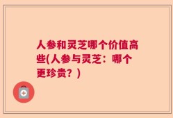 人参和灵芝哪个价值高些(人参与灵芝：哪个更珍贵？)