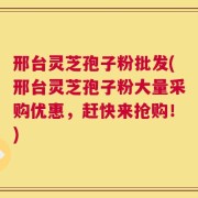 邢台灵芝孢子粉批发(邢台灵芝孢子粉大量采购优惠，赶快来抢购！)