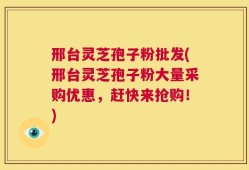 邢台灵芝孢子粉批发(邢台灵芝孢子粉大量采购优惠，赶快来抢购！)