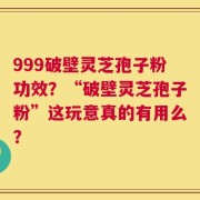 999破壁灵芝孢子粉功效？“破壁灵芝孢子粉”这玩意真的有用么？
