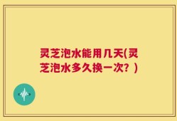 灵芝泡水能用几天(灵芝泡水多久换一次？)