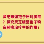 灵芝破壁孢子粉对肺癌？探究灵芝破壁孢子粉在肺癌治疗中的作用？