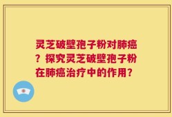 灵芝破壁孢子粉对肺癌？探究灵芝破壁孢子粉在肺癌治疗中的作用？