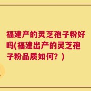福建产的灵芝孢子粉好吗(福建出产的灵芝孢子粉品质如何？)