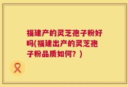 福建产的灵芝孢子粉好吗(福建出产的灵芝孢子粉品质如何？)