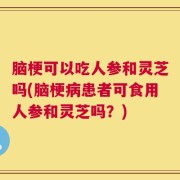 脑梗可以吃人参和灵芝吗(脑梗病患者可食用人参和灵芝吗？)