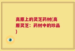 高原上的灵芝药材(高原灵芝：药材中的珍品)
