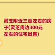 灵芝附近三百左右的房子(灵芝周边300元左右的住宅出售)