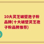 10大灵芝破壁孢子粉品牌(十大破壁灵芝孢子粉品牌推荐)