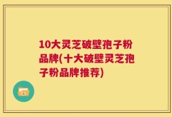 10大灵芝破壁孢子粉品牌(十大破壁灵芝孢子粉品牌推荐)