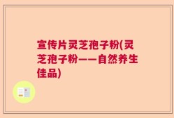 宣传片灵芝孢子粉(灵芝孢子粉——自然养生佳品)