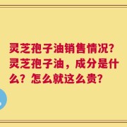灵芝孢子油销售情况？灵芝孢子油，成分是什么？怎么就这么贵？