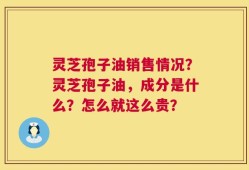 灵芝孢子油销售情况？灵芝孢子油，成分是什么？怎么就这么贵？