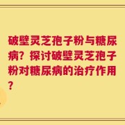 破壁灵芝孢子粉与糖尿病？探讨破壁灵芝孢子粉对糖尿病的治疗作用？