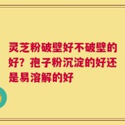 灵芝粉破壁好不破壁的好？孢子粉沉淀的好还是易溶解的好
