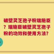 破壁灵芝孢子粉瑞施臣？瑞施臣破壁灵芝孢子粉的功效和使用方法？