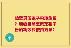 破壁灵芝孢子粉瑞施臣？瑞施臣破壁灵芝孢子粉的功效和使用方法？