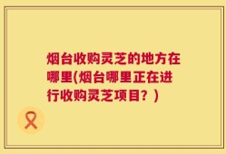 烟台收购灵芝的地方在哪里(烟台哪里正在进行收购灵芝项目？)