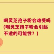 喝灵芝孢子粉会难受吗(喝灵芝孢子粉会引起不适的可能性？)