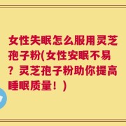 女性失眠怎么服用灵芝孢子粉(女性安眠不易？灵芝孢子粉助你提高睡眠质量！)