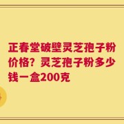 正春堂破壁灵芝孢子粉价格？灵芝孢子粉多少钱一盒200克