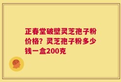 正春堂破壁灵芝孢子粉价格？灵芝孢子粉多少钱一盒200克