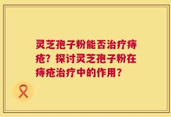 灵芝孢子粉能否治疗痔疮？探讨灵芝孢子粉在痔疮治疗中的作用？