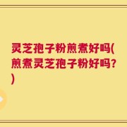 灵芝孢子粉煎煮好吗(煎煮灵芝孢子粉好吗？)