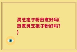 灵芝孢子粉煎煮好吗(煎煮灵芝孢子粉好吗？)